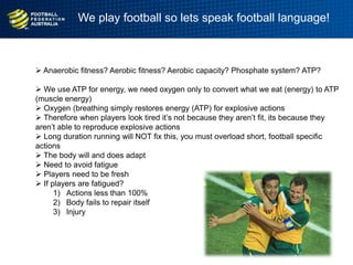  Anaerobic fitness? Aerobic fitness? Aerobic capacity? Phosphate system? ATP?
 We use ATP for energy, we need oxygen only to convert what we eat (energy) to ATP
(muscle energy)
 Oxygen (breathing simply restores energy (ATP) for explosive actions
 Therefore when players look tired it‟s not because they aren‟t fit, its because they
aren‟t able to reproduce explosive actions
 Long duration running will NOT fix this, you must overload short, football specific
actions
 The body will and does adapt
 Need to avoid fatigue
 Players need to be fresh
 If players are fatigued?
1) Actions less than 100%
2) Body fails to repair itself
3) Injury
We play football so lets speak football language!
 