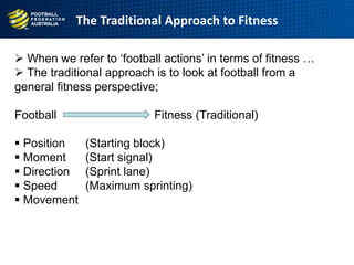  When we refer to „football actions‟ in terms of fitness …
 The traditional approach is to look at football from a
general fitness perspective;
Football Fitness (Traditional)
 Position (Starting block)
 Moment (Start signal)
 Direction (Sprint lane)
 Speed (Maximum sprinting)
 Movement
The Traditional Approach to Fitness
 