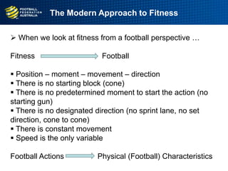  When we look at fitness from a football perspective …
Fitness Football
 Position – moment – movement – direction
 There is no starting block (cone)
 There is no predetermined moment to start the action (no
starting gun)
 There is no designated direction (no sprint lane, no set
direction, cone to cone)
 There is constant movement
 Speed is the only variable
Football Actions Physical (Football) Characteristics
The Modern Approach to Fitness
 