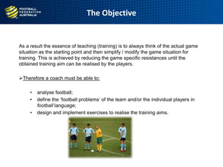 The Objective
As a result the essence of teaching (training) is to always think of the actual game
situation as the starting point and then simplify / modify the game situation for
training. This is achieved by reducing the game specific resistances until the
obtained training aim can be realised by the players.
Therefore a coach must be able to:
• analyse football;
• define the „football problems‟ of the team and/or the individual players in
football language;
• design and implement exercises to realise the training aims.
 