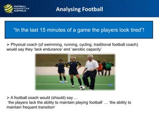 Analysing Football
“In the last 15 minutes of a game the players look tired”!
 Physical coach (of swimming, running, cycling, traditional football coach)
would say they „lack endurance‟ and „aerobic capacity‟
 A football coach would (should) say …
„the players lack the ability to maintain playing football‟ … „the ability to
maintain frequent transition‟
 