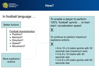 In football language …
How?
9
age
Better Actions
More explosive
actions
Football characteristics
 Position?
 Moment?
 Direction?
 Speed?
 Movement?
To enable a player to perform
100% „football‟ sprints … to train
start / acceleration speed
X
To continue to perform maximum
explosive actions
X
 6 to 10 x 5 metre sprints with 30
seconds rest (maximum rest)
 4 to 8 x 15 metre with 45
seconds rest
 2 to 6 x 25 metre sprints with 60
seconds rest
 
