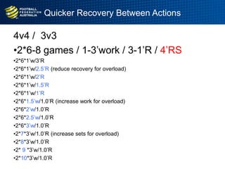 Quicker Recovery Between Actions
4v4 / 3v3
•2*6-8 games / 1-3‟work / 3-1‟R / 4‟RS
•2*6*1‟w/3‟R
•2*6*1‟w/2.5‟R (reduce recovery for overload)
•2*6*1‟w/2‟R
•2*6*1‟w/1.5‟R
•2*6*1‟w/1‟R
•2*6*1.5‟w/1.0‟R (increase work for overload)
•2*6*2‟w/1.0‟R
•2*6*2.5‟w/1.0‟R
•2*6*3‟w/1.0‟R
•2*7*3‟w/1.0‟R (increase sets for overload)
•2*8*3‟w/1.0‟R
•2* 9 *3‟w/1.0‟R
•2*10*3‟w/1.0‟R
 