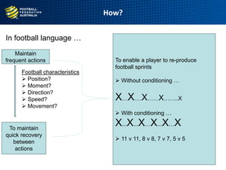 In football language …
How?
9
age
Maintain
frequent actions
To maintain
quick recovery
between
actions
Football characteristics
 Position?
 Moment?
 Direction?
 Speed?
 Movement?
To enable a player to re-produce
football sprints
 Without conditioning …
X…X….X……X……..X
 With conditioning …
X...X...X…X...X…X
 11 v 11, 8 v 8, 7 v 7, 5 v 5
 