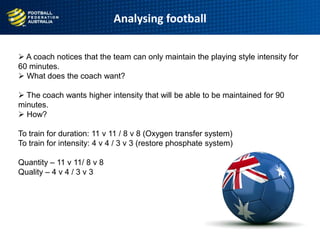 Analysing football
 A coach notices that the team can only maintain the playing style intensity for
60 minutes.
 What does the coach want?
 The coach wants higher intensity that will be able to be maintained for 90
minutes.
 How?
To train for duration: 11 v 11 / 8 v 8 (Oxygen transfer system)
To train for intensity: 4 v 4 / 3 v 3 (restore phosphate system)
Quantity – 11 v 11/ 8 v 8
Quality – 4 v 4 / 3 v 3
 