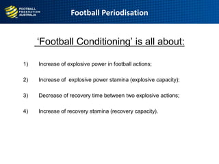 Football Periodisation
„Football Conditioning‟ is all about:
1) Increase of explosive power in football actions;
2) Increase of explosive power stamina (explosive capacity);
3) Decrease of recovery time between two explosive actions;
4) Increase of recovery stamina (recovery capacity).
 