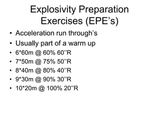 Explosivity Preparation
Exercises (EPE‟s)
• Acceleration run through‟s
• Usually part of a warm up
• 6*60m @ 60% 60‟‟R
• 7*50m @ 75% 50‟‟R
• 8*40m @ 80% 40‟‟R
• 9*30m @ 90% 30‟‟R
• 10*20m @ 100% 20‟‟R
 