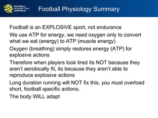 Football Physiology Summary
Football is an EXPLOSIVE sport, not endurance
We use ATP for energy, we need oxygen only to convert
what we eat (energy) to ATP (muscle energy)
Oxygen (breathing) simply restores energy (ATP) for
explosive actions
Therefore when players look tired its NOT because they
aren‟t aerobically fit, its because they aren‟t able to
reproduce explosive actions
Long duration running will NOT fix this, you must overload
short, football specific actions.
The body WILL adapt
 
