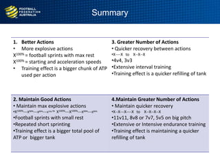 Summary
1. Better Actions
• More explosive actions
X100% = football sprints with max rest
X100% = starting and acceleration speeds
• Training effect is a bigger chunk of ATP
used per action
3. Greater Number of Actions
• Quicker recovery between actions
•X----X to X--X--X
•4v4, 3v3
•Extensive interval training
•Training effect is a quicker refilling of tank
2. Maintain Good Actions
• Maintain max explosive actions
•X100%---X90%---X80%---X70% to X100%---X100%---X90%---X80%
•Football sprints with small rest
•Repeated short sprinting
•Training effect is a bigger total pool of
ATP or bigger tank
4.Maintain Greater Number of Actions
• Maintain quicker recovery
•X--X---X----X to X--X--X--X
•11v11, 8v8 or 7v7, 5v5 on big pitch
•Extensive or Intensive endurance training
•Training effect is maintaining a quicker
refilling of tank
 