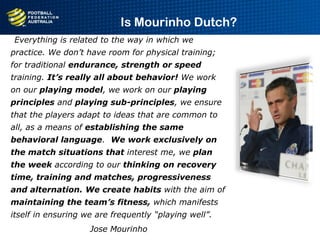 “Everything is related to the way in which we
practice. We don’t have room for physical training;
for traditional endurance, strength or speed
training. It’s really all about behavior! We work
on our playing model, we work on our playing
principles and playing sub-principles, we ensure
that the players adapt to ideas that are common to
all, as a means of establishing the same
behavioral language. We work exclusively on
the match situations that interest me, we plan
the week according to our thinking on recovery
time, training and matches, progressiveness
and alternation. We create habits with the aim of
maintaining the team’s fitness, which manifests
itself in ensuring we are frequently “playing well”.
Jose Mourinho
Is Mourinho Dutch?
 