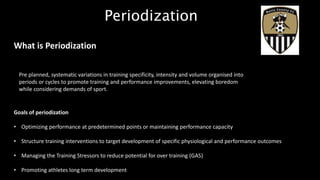 Periodization
What is Periodization
Pre planned, systematic variations in training specificity, intensity and volume organised into
periods or cycles to promote training and performance improvements, elevating boredom
while considering demands of sport.
Goals of periodization
• Optimizing performance at predetermined points or maintaining performance capacity
• Structure training interventions to target development of specific physiological and performance outcomes
• Managing the Training Stressors to reduce potential for over training (GAS)
• Promoting athletes long term development
 