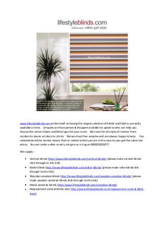 www.lifestyleblinds.com prides itself on having the largest selection of blinds and fabrics currently
available on-line. Uniquely we have personal shoppers available to speak to who can help you
choose the correct fabric and blind type for your room. We cater for all styles of interior from
modern to classic art deco to chintz. We send out free samples and are always happy to help. Our
nationwide online service means that no matter where you are in the country you get the same low
prices. You can order online or why not give us a ring on 08000282607?

We supply:-

        Vertical blinds http://www.lifestyleblinds.com/vertical-blinds/ (please make vertical blinds
        click through to this link)
        Roller blinds http://www.lifestyleblinds.com/roller-blinds/ (please make roller blinds link
        through to this link)
        Wooden venetian blinds http://www.lifestyleblinds.com/wooden-venetian-blinds/ (please
        make wooden venetian blinds click through to this link)
        Metal venetian blinds http://www.lifestyleblinds.com/venetian-blinds/
        Replacement vertical blinds slats http://www.lifestyleblinds.com/replacement-vertical-blind-
        slats/
 