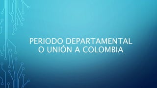 PERIODO DEPARTAMENTAL
O UNIÓN A COLOMBIA
 