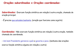 Orações subordinadas x Orações coordenadas: Subordinadas:  Exercem função sintática em relação à outra oração, chamada de oração principal. - É preciso  que estudem bastante . (oração que funciona como sujeito) Coordenadas:  Não exercem função sintática em relação à outra oração, também chamada de coordenada. -  Um bom Presidente gerencia o país  e  governa o povo . (nenhuma das orações exerce função sintática alguma em relação a outra) 