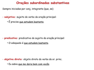 Orações subordinadas substantivas Sempre iniciadas por conj. integrante (que, se) subjetiva:  sujeito do verbo da oração principal: É preciso  que estudem bastante . predicativa:  predicativo do sujeito da oração principal: O adequado é  que estudem bastante . objetiva direta:  objeto direto do verbo da or. princ. Eu sabia  que me daria bem com vocês . 