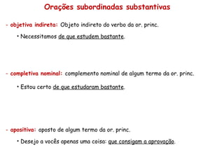 Orações subordinadas substantivas objetiva indireta:  Objeto indireto do verbo da or. princ. Necessitamos  de que estudem bastante . completiva nominal:  complemento nominal de algum termo da or. princ. Estou certo  de que estudaram bastante . apositiva:  aposto de algum termo da or. princ. Desejo a vocês apenas uma coisa:  que consigam a aprovação . 