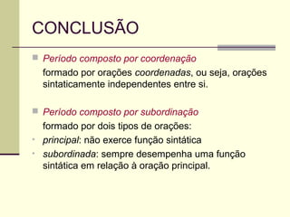 CONCLUSÃO
 Período composto por coordenação
formado por orações coordenadas, ou seja, orações
sintaticamente independentes entre si.
 Período composto por subordinação
formado por dois tipos de orações:
• principal: não exerce função sintática
• subordinada: sempre desempenha uma função
sintática em relação à oração principal.
 