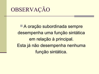 OBSERVAÇÃO
 A oração subordinada sempre
desempenha uma função sintática
em relação à principal.
Esta já não desempenha nenhuma
função sintática.
 