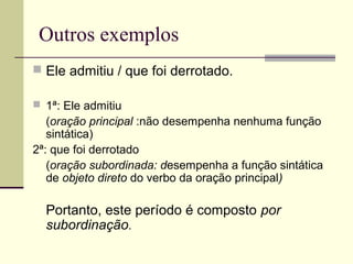 Outros exemplos
 Ele admitiu / que foi derrotado.
 1ª: Ele admitiu
(oração principal :não desempenha nenhuma função
sintática)
2ª: que foi derrotado
(oração subordinada: desempenha a função sintática
de objeto direto do verbo da oração principal)
Portanto, este período é composto por
subordinação.
 