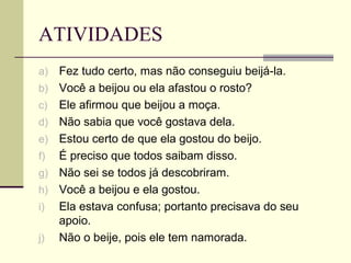 ATIVIDADES
a) Fez tudo certo, mas não conseguiu beijá-la.
b) Você a beijou ou ela afastou o rosto?
c) Ele afirmou que beijou a moça.
d) Não sabia que você gostava dela.
e) Estou certo de que ela gostou do beijo.
f) É preciso que todos saibam disso.
g) Não sei se todos já descobriram.
h) Você a beijou e ela gostou.
i) Ela estava confusa; portanto precisava do seu
apoio.
j) Não o beije, pois ele tem namorada.
 