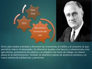Reconstruir
economía del
país
1933
New
Deal
Dicho plan estaba orientado a favorecer las inversiones, el crédito y el consumo, lo que
permitiría reducir el desempleo. Se ofrecieron ayudas a los bancos y subvenciones a los
agricultores, aumentaron los salarios y se redujeron las horas de trabajo, se crearon
plazas en la Administración. También se diseñaron planes de asistencia sanitaria y un
nuevo sistema de jubilaciones y pensiones.
 