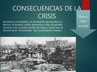 CONSECUENCIAS DE LA
CRISIS
Aumentó la mortalidad y el crecimiento demográfico se
detuvo. En Estados Unidos aparecieron villas marginales
cercanas a las ciudades hechas de chapa y cartón que se
denominaron “Hoovervilles” (por el presidente Hoover).
Paro a
nivel
mundial
 