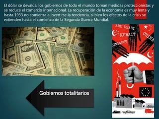 El dólar se devalúa, los gobiernos de todo el mundo toman medidas proteccionistas y
se reduce el comercio internacional. La recuperación de la economía es muy lenta y
hasta 1933 no comienza a invertirse la tendencia, si bien los efectos de la crisis se
extienden hasta el comienzo de la Segunda Guerra Mundial.
Gobiernos totalitarios
 