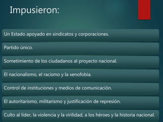 Impusieron:
Un Estado apoyado en sindicatos y corporaciones.
Partido único.
Sometimiento de los ciudadanos al proyecto nacional.
El nacionalismo, el racismo y la xenofobia.
Control de instituciones y medios de comunicación.
El autoritarismo, militarismo y justificación de represión.
Culto al líder, la violencia y la virilidad, a los héroes y la historia nacional.
 