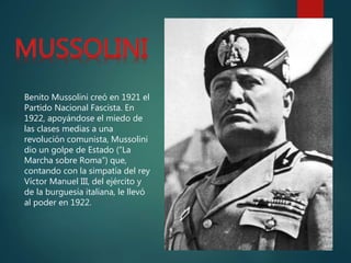 Benito Mussolini creó en 1921 el
Partido Nacional Fascista. En
1922, apoyándose el miedo de
las clases medias a una
revolución comunista, Mussolini
dio un golpe de Estado (“La
Marcha sobre Roma”) que,
contando con la simpatía del rey
Víctor Manuel III, del ejército y
de la burguesía italiana, le llevó
al poder en 1922.
 