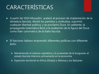 CARACTERÍSTICAS
 A partir de 1924 Mussolini aceleró el proceso de implantación de la
dictadura fascista. Abolió los partidos y sindicatos, suprimió
cualquier libertad política, y se proclamó Duce. En adelante, la
propaganda sistemática llevó a la exaltación de la figura del Duce
como líder carismático de la Italia fascista.
 El fascismo italiano emprendió diferentes políticas con diferente
éxito:
 Manteniendo el sistema capitalista y la propiedad de la burguesía, el
estado fascista intervino activamente en la economía.
 Expansión territorial en África (Etiopía o Abisina) y los Balcanes
 