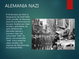 ALEMANIA NAZI
El 30 de enero de 1933, la
designación de Adolf Hitler
como canciller de Alemania
pone fin a la democracia en
ese país. Guiados por ideas
racistas y autoritarias, los
nazis abolieron las
libertades básicas y
buscaron crear una
comunidad "Volk". En
teoría, una comunidad
"Volk" unía a todas las
clases sociales y las
regiones de Alemania bajo
el control de Hitler.
 