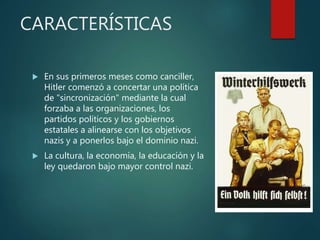 CARACTERÍSTICAS
 En sus primeros meses como canciller,
Hitler comenzó a concertar una política
de "sincronización" mediante la cual
forzaba a las organizaciones, los
partidos políticos y los gobiernos
estatales a alinearse con los objetivos
nazis y a ponerlos bajo el dominio nazi.
 La cultura, la economía, la educación y la
ley quedaron bajo mayor control nazi.
 