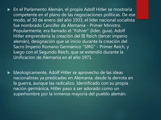  En el Parlamento Alemán, el propio Adolf Hitler se mostraría
competente en el plano de las negociaciones políticas. De ese
modo, el 30 de enero del año 1933, el líder nacional socialista
fue nombrado Canciller de Alemania - Primer Ministro.
Popularmente, era llamado el "Führer" (líder, guia). Adolf
Hitler emprendería la creación del III Reich (tercer imperio
alemán), designación que se inicio durante la creación del
Sacro Imperio Romano Germánico "SIRG" - Primer Reich, y
luego con el Segundo Reich, que se extendió durante la
Unificacion de Alemania en el año 1971.
 Ideologicamente, Adolf Hitler se aprovecho de las ideas
nacionalistas ya predicadas en Alemania, desde la derrota en
la guerra, aunque las radicalizo. Identificado con su propia
nación germánica, Hitler paso a ser adorado como un
superhombre por la inmensa mayoría del pueblo alemán.
 
