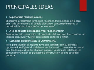 PRINCIPALES IDEAS
 Superioridad racial de los arios
El nazismo proclamaba también la "superioridad biológica de la raza
aria" (a la pertenecería el pueblo alemán) y, consecuentemente, la
necesidad de dominar a las "razas inferiores".
 A la conquista del espacio vital "Lebensraum“
Basado en estos principios, el propósito del nazismo fue construir un
imperio ario, puro y fuerte, centralizado en torno a Hitler.
 Lucha por el poder NAZIS vs COMUNISTAS
Pero, para triunfar, el nazismo tuvo que combatir con su principal
oponente ideológico, el socialismo revolucionario o comunismo, con el
cual tendría que disputar el apoyo popular. Igualmente totalitario, el
comunismo también se planteaba la construcción de una sociedad
perfecta
 