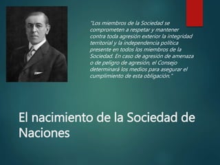El nacimiento de la Sociedad de
Naciones
"Los miembros de la Sociedad se
comprometen a respetar y mantener
contra toda agresión exterior la integridad
territorial y la independencia política
presente en todos los miembros de la
Sociedad. En caso de agresión de amenaza
o de peligro de agresión, el Consejo
determinará los medios para asegurar el
cumplimiento de esta obligación."
 
