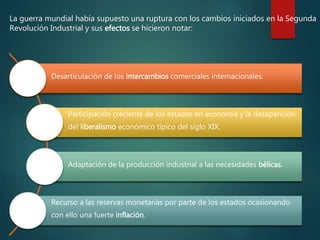 La guerra mundial había supuesto una ruptura con los cambios iniciados en la Segunda
Revolución Industrial y sus efectos se hicieron notar:
Desarticulación de los intercambios comerciales internacionales.
Participación creciente de los estados en economía y la desaparición
del liberalismo económico típico del siglo XIX.
Adaptación de la producción industrial a las necesidades bélicas.
Recurso a las reservas monetarias por parte de los estados ocasionando
con ello una fuerte inflación.
 