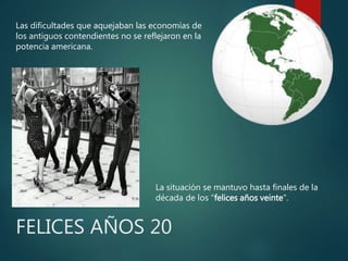Las dificultades que aquejaban las economías de
los antiguos contendientes no se reflejaron en la
potencia americana.
La situación se mantuvo hasta finales de la
década de los "felices años veinte".
FELICES AÑOS 20
 