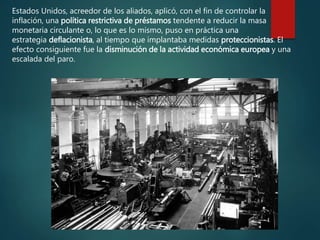 Estados Unidos, acreedor de los aliados, aplicó, con el fin de controlar la
inflación, una política restrictiva de préstamos tendente a reducir la masa
monetaria circulante o, lo que es lo mismo, puso en práctica una
estrategia deflacionista, al tiempo que implantaba medidas proteccionistas. El
efecto consiguiente fue la disminución de la actividad económica europea y una
escalada del paro.
 
