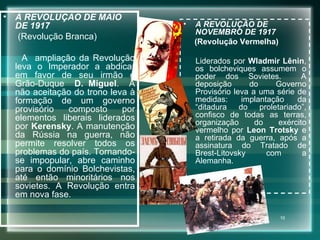 A REVOLUÇÃO DE MAIO DE 1917 (Revolução Branca) A  ampliação da Revolução leva o Imperador a abdicar em favor de seu irmão o Grão-Duque  D. Miguel .  A não aceitação do trono leva à formação de um governo provisório composto por elementos liberais liderados por  Kerensky . A manutenção da Rússia na guerra, não permite resolver todos os problemas do país. Tornando-se impopular, abre caminho para o domínio Bolchevistas, até então minoritários nos sovietes. A Revolução entra em nova fase.  A REVOLUÇÃO DE NOVEMBRO DE 1917 (Revolução Vermelha) Liderados por  Wladmir Lênin , os bolcheviques assumem o poder dos Sovietes.  A deposição do Governo Provisório leva a uma série de medidas: implantação da “ditadura do proletariado”, confisco de todas as terras, organização do exército vermelho por  Leon Trotsky  e a retirada da guerra, após a assinatura do Tratado de Brest-Litovsky com a Alemanha. 