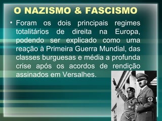 O NAZISMO & FASCISMO Foram os dois principais regimes totalitários de direita na Europa, podendo ser explicado como uma reação à Primeira Guerra Mundial, das classes burguesas e média a profunda crise após os acordos de rendição assinados em Versalhes. 