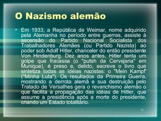 O Nazismo alemão Em 1933, a República de Weimar, nome adquirido pela Alemanha no período entre guerras, assiste à ascensão do Partido Nacional Socialista dos Trabalhadores Alemães (ou Partido Nazista) ao poder sob Adolf Hitler, chanceler do então presidente Von Hindenburg. Dez anos antes, Hitler tenta um golpe que fracassa (o "putsh da Cervejaria" em Munique), é preso e, detido, escreve o livro que sintetiza todas as idéias nazistas: o "Mein Kampf' ("Minha Luta"). Os resultados da Primeira Guerra, mostrando a derrota alemã e sua destruição pelo Tratado de Versalhes gera o revanchismo alemão o que facilita a propagação das idéias de Hitler, que assume a presidência após a morte do presidente, criando um Estado totalitário. 