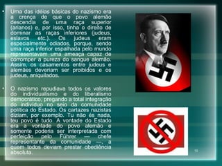 Uma das idéias básicas do nazismo era a crença de que o povo alemão descendia de uma raça superior (arianos) e, por isso, tinha o direito de dominar as raças inferiores (judeus, eslavos etc.). Os judeus eram especialmente odiados, porque, sendo uma raça inferior espalhada pelo mundo representavam uma ameaça capaz de corromper a pureza do sangue alemão. Assim, os casamentos entre judeus e alemães deveriam ser proibidos e os judeus, aniquilados.  O nazismo repudiava todos os valores do individualismo e do liberalismo democrático, pregando a total integração do indivíduo no seio da comunidade política do Estado. Os cartazes nazistas diziam, por exemplo. Tu não és nada, teu povo é tudo. A vontade do Estado era a vontade do povo alemão e somente poderia ser interpretada com perfeição pelo Führer — chefe representante da comunidade —, a quem todos deviam prestar obediência absoluta.  