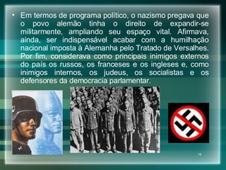 Em termos de programa político, o nazismo pregava que o povo alemão tinha o direito de expandir-se militarmente, ampliando seu espaço vital. Afirmava, ainda, ser indispensável acabar com a humilhação nacional imposta à Alemanha pelo Tratado de Versalhes. Por fim, considerava como principais inimigos externos do país os russos, os franceses e os ingleses e, como inimigos internos, os judeus, os socialistas e os defensores da democracia parlamentar.  