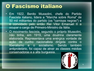 O Fascismo italiano Em 1922, Benito Mussolini, chefe do Partido Fascista italiano, lidera a "Marcha sobre Roma" de 50 mil militantes do partido (os "camisas negras") e é convidado pelo então Rei Vitor Emanuel II a ocupar o cargo de Primeiro-Ministro da Itália. O movimento fascista, segundo o próprio Mussolini, não tinha, em 1919, uma doutrina claramente elaborada. Representava uma enérgica vontade de ação de cunho nacionalista dirigida contra o liberalismo e o socialismo. Sendo também antiproletário, foi capaz de atrair as classes médias conservadoras e a alta burguesia. 