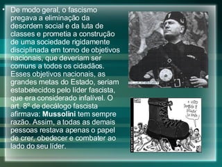 De modo geral, o fascismo pregava a eliminação da desordem social e da luta de classes e prometia a construção de uma sociedade rigidamente disciplinada em torno de objetivos nacionais, que deveriam ser comuns a todos os cidadãos. Esses objetivos nacionais, as grandes metas do Estado, seriam estabelecidos pelo líder fascista, que era considerado infalível. O art. 8º de decálogo fascista afirmava:  Mussolini  tem sempre razão. Assim, a todas as demais pessoas restava apenas o papel de crer, obedecer e combater ao lado do seu líder.  