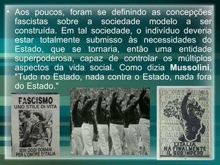 Aos poucos, foram se definindo as concepções fascistas sobre a sociedade modelo a ser construída. Em tal sociedade, o indivíduo deveria estar totalmente submisso às necessidades do Estado, que se tornaria, então uma entidade superpoderosa, capaz de controlar os múltiplos aspectos da vida social. Como dizia  Mussolini , "Tudo no Estado, nada contra o Estado, nada fora do Estado." 