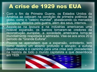 A crise de 1929 nos EUA Com o fim da Primeira Guerra, os Estados Unidos da América se colocam na condição de primeira potência do globo, como o "celeiro mundial", abastecendo os mercados europeus, afetados pela guerra, além dos seus, internos. Assiste-se na lavoura e na indústrias americanas uma notável expansão, os bancos tornaram-se credores da reconstrução européia; a sociedade americana torna-se mundialmente respeitada e admirada. Vise-se aos anos 20 o período da "Grande Euforia". Poucos se apercebem que a expansão, entretanto, tem como destino um abismo profundo e abrupto; a euforia desenfreada é o caminho para uma crise sem precedentes na história de todo o mundo capitalista e que desemboca em 1929. 