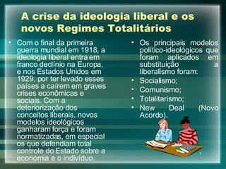 A crise da ideologia liberal e os novos Regimes Totalitários Com o final da primeira guerra mundial em 1918, a ideologia liberal entra em franco declínio na Europa, e nos Estados Unidos em 1929, por ter levado esses países a caírem em graves crises econômicas e sociais. Com a deteriorização dos conceitos liberais, novos modelos ideológicos ganharam força e foram normatizadas, em especial os que defendiam total controle do Estado sobre a economia e o indivíduo. Os principais modelos político-ideológicos que foram aplicados em substituição a liberalismo foram: Socialismo; Comunismo; Totalitarismo; New Deal (Novo Acordo). 