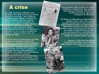 A crise Em 1929, fazendas e fábricas, sem condições de sobreviver face ao restrito mercado consumidor. vão à falência, ampliando para milhões o número de desempregados. Bancos credores perdem seus capitais investidos no processo produtivo e também falem (o número de falências no sistema bancário norte americano chaga à impressionante cifra de 5 mil bancos). A situação da ruína conduz à quebra da Bolsa de valores de Nova York, em outubro de 1929. A crise se torna mundial porque as filiais de bancos e indústrias americanas quebram em diversos pontos do globo e a instabilidade levam os governos a se precaverem, adotando uma postura protecionista nos anos 30, através da elevação das taxas alfandegárias e contenção dos gastos com importações. Assim, a redução do comércio internacional é uma das características do período da Grande Depressão, que o mundo capitalista assiste na década de 30. Essa situação aflige também as nações periféricas, dependentes das compras das grandes potências, sobretudo de produtos primários, agora sem condições de efetuá-las. No Brasil, a cafeicultura é drasticamente afetada, pois o café, único grande produto nacional não é mais comprado pelos Estados Unidos. Os cafeicultores, detentores inclusive do poder político, perdem muito de sua força econômica, o que abala substancialmente também seu prestígio político, possibilitando a Revolução de 20 que faz emergir novas forças no cenários político nacional. Apenas a União das Repúblicas Socialistas Soviéticas não é afetada pela crise por não possuir vínculo com o mundo capitalista.  