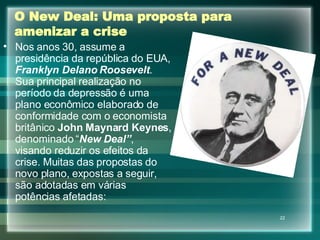 O New Deal: Uma proposta para amenizar a crise Nos anos 30, assume a presidência da república do EUA,  Franklyn Delano Roosevelt . Sua principal realização no período da depressão é uma plano econômico elaborado de conformidade com o economista britânico  John Maynard Keynes , denominado “ New Deal” , visando reduzir os efeitos da crise. Muitas das propostas do novo plano, expostas a seguir, são adotadas em várias potências afetadas: 
